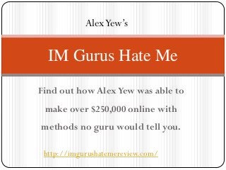 Alex Yew’s


  IM Gurus Hate Me
Find out how Alex Yew was able to
 make over $250,000 online with
methods no guru would tell you.

 http://imgurushatemereview.com/
 