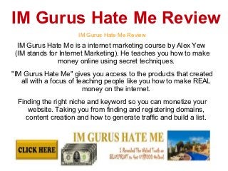 IM Gurus Hate Me Review
                     IM Gurus Hate Me Review
  IM Gurus Hate Me is a internet marketing course by Alex Yew
 (IM stands for Internet Marketing). He teaches you how to make
               money online using secret techniques.
"IM Gurus Hate Me" gives you access to the products that created
   all with a focus of teaching people like you how to make REAL
                         money on the internet.
 Finding the right niche and keyword so you can monetize your
     website. Taking you from finding and registering domains,
    content creation and how to generate traffic and build a list.

 IM Gurus Hate Me Review, IM Gurus Hate Me
 