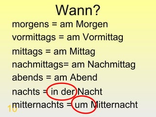 Wann?
 morgens = am Morgen
 vormittags = am Vormittag
 mittags = am Mittag
 nachmittags= am Nachmittag
 abends = am Abend
 nachts = in der Nacht
 mitternachts = um Mitternacht
10
 