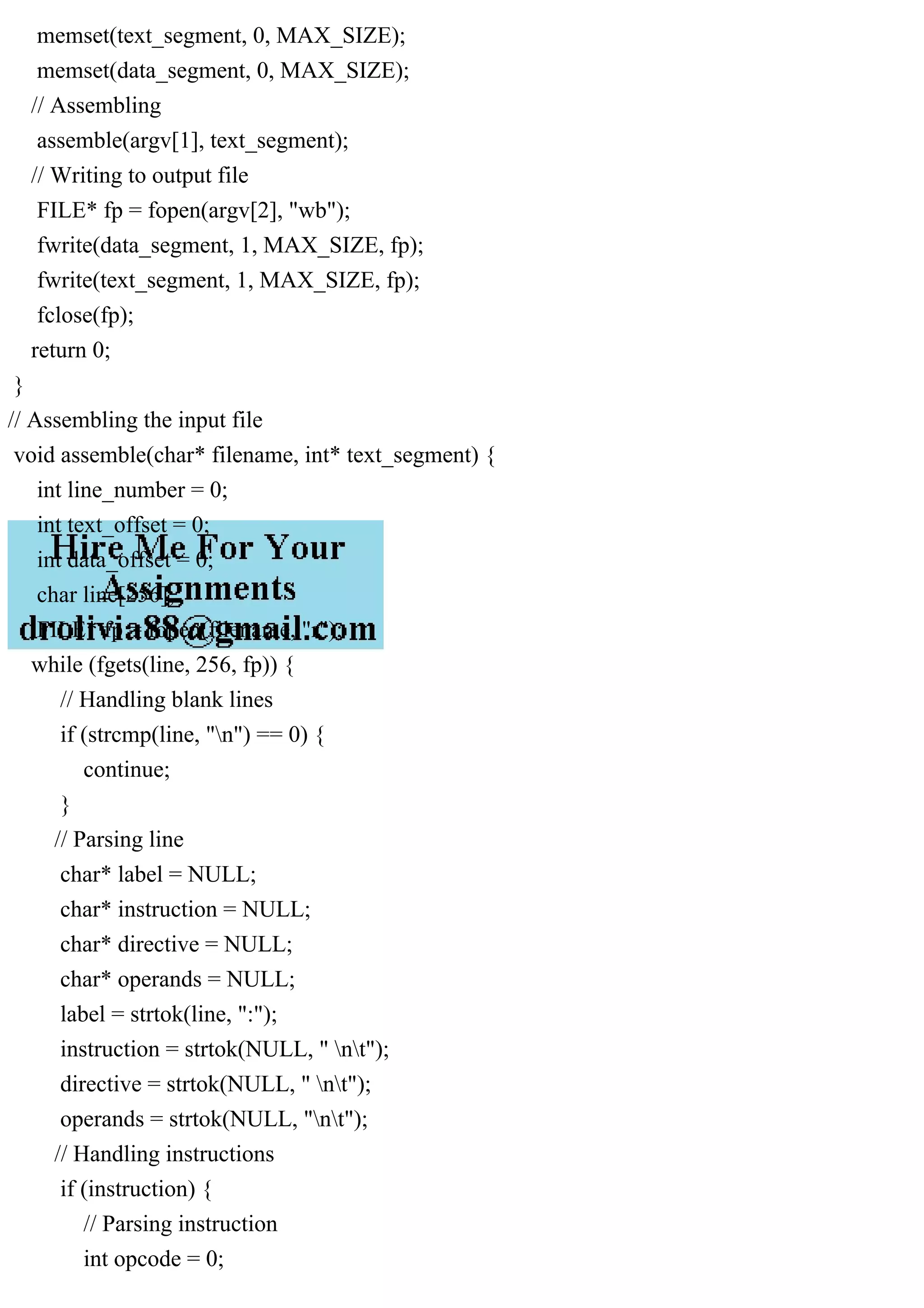 memset(text_segment, 0, MAX_SIZE);
memset(data_segment, 0, MAX_SIZE);
// Assembling
assemble(argv[1], text_segment);
// Writing to output file
FILE* fp = fopen(argv[2], "wb");
fwrite(data_segment, 1, MAX_SIZE, fp);
fwrite(text_segment, 1, MAX_SIZE, fp);
fclose(fp);
return 0;
}
// Assembling the input file
void assemble(char* filename, int* text_segment) {
int line_number = 0;
int text_offset = 0;
int data_offset = 0;
char line[256];
FILE* fp = fopen(filename, "r");
while (fgets(line, 256, fp)) {
// Handling blank lines
if (strcmp(line, "n") == 0) {
continue;
}
// Parsing line
char* label = NULL;
char* instruction = NULL;
char* directive = NULL;
char* operands = NULL;
label = strtok(line, ":");
instruction = strtok(NULL, " nt");
directive = strtok(NULL, " nt");
operands = strtok(NULL, "nt");
// Handling instructions
if (instruction) {
// Parsing instruction
int opcode = 0;
 