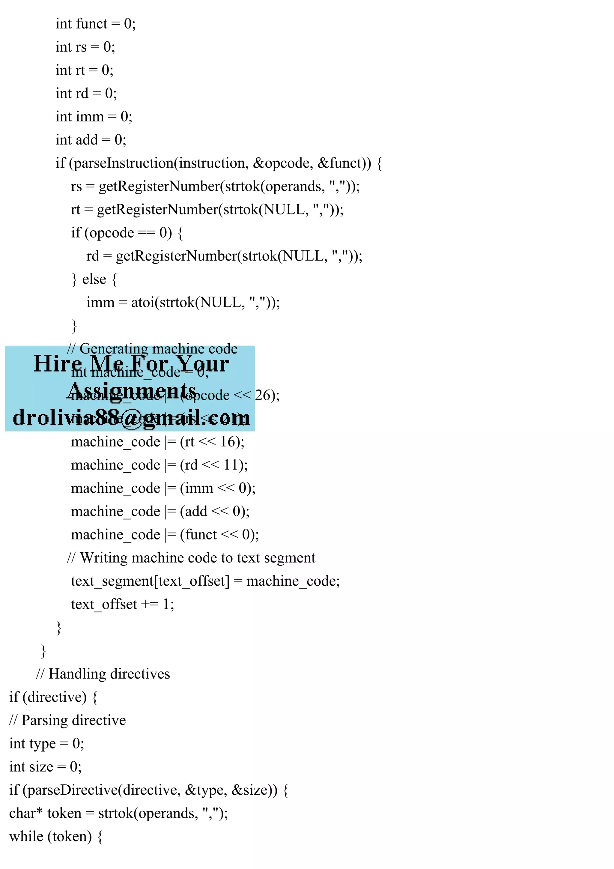 int funct = 0;
int rs = 0;
int rt = 0;
int rd = 0;
int imm = 0;
int add = 0;
if (parseInstruction(instruction, &opcode, &funct)) {
rs = getRegisterNumber(strtok(operands, ","));
rt = getRegisterNumber(strtok(NULL, ","));
if (opcode == 0) {
rd = getRegisterNumber(strtok(NULL, ","));
} else {
imm = atoi(strtok(NULL, ","));
}
// Generating machine code
int machine_code = 0;
machine_code |= (opcode << 26);
machine_code |= (rs << 21);
machine_code |= (rt << 16);
machine_code |= (rd << 11);
machine_code |= (imm << 0);
machine_code |= (add << 0);
machine_code |= (funct << 0);
// Writing machine code to text segment
text_segment[text_offset] = machine_code;
text_offset += 1;
}
}
// Handling directives
if (directive) {
// Parsing directive
int type = 0;
int size = 0;
if (parseDirective(directive, &type, &size)) {
char* token = strtok(operands, ",");
while (token) {
 