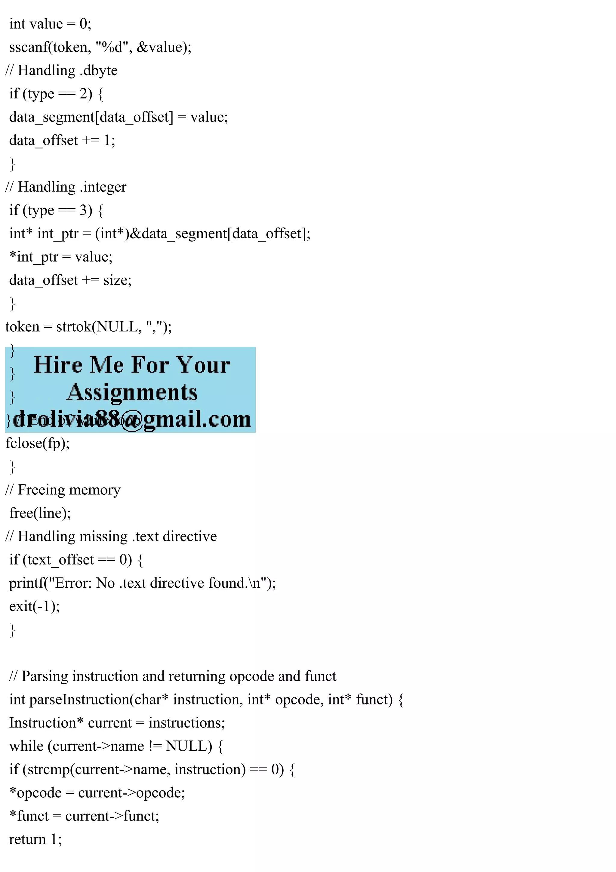 int value = 0;
sscanf(token, "%d", &value);
// Handling .dbyte
if (type == 2) {
data_segment[data_offset] = value;
data_offset += 1;
}
// Handling .integer
if (type == 3) {
int* int_ptr = (int*)&data_segment[data_offset];
*int_ptr = value;
data_offset += size;
}
token = strtok(NULL, ",");
}
}
}
} // End of while loop
fclose(fp);
}
// Freeing memory
free(line);
// Handling missing .text directive
if (text_offset == 0) {
printf("Error: No .text directive found.n");
exit(-1);
}
// Parsing instruction and returning opcode and funct
int parseInstruction(char* instruction, int* opcode, int* funct) {
Instruction* current = instructions;
while (current->name != NULL) {
if (strcmp(current->name, instruction) == 0) {
*opcode = current->opcode;
*funct = current->funct;
return 1;
 