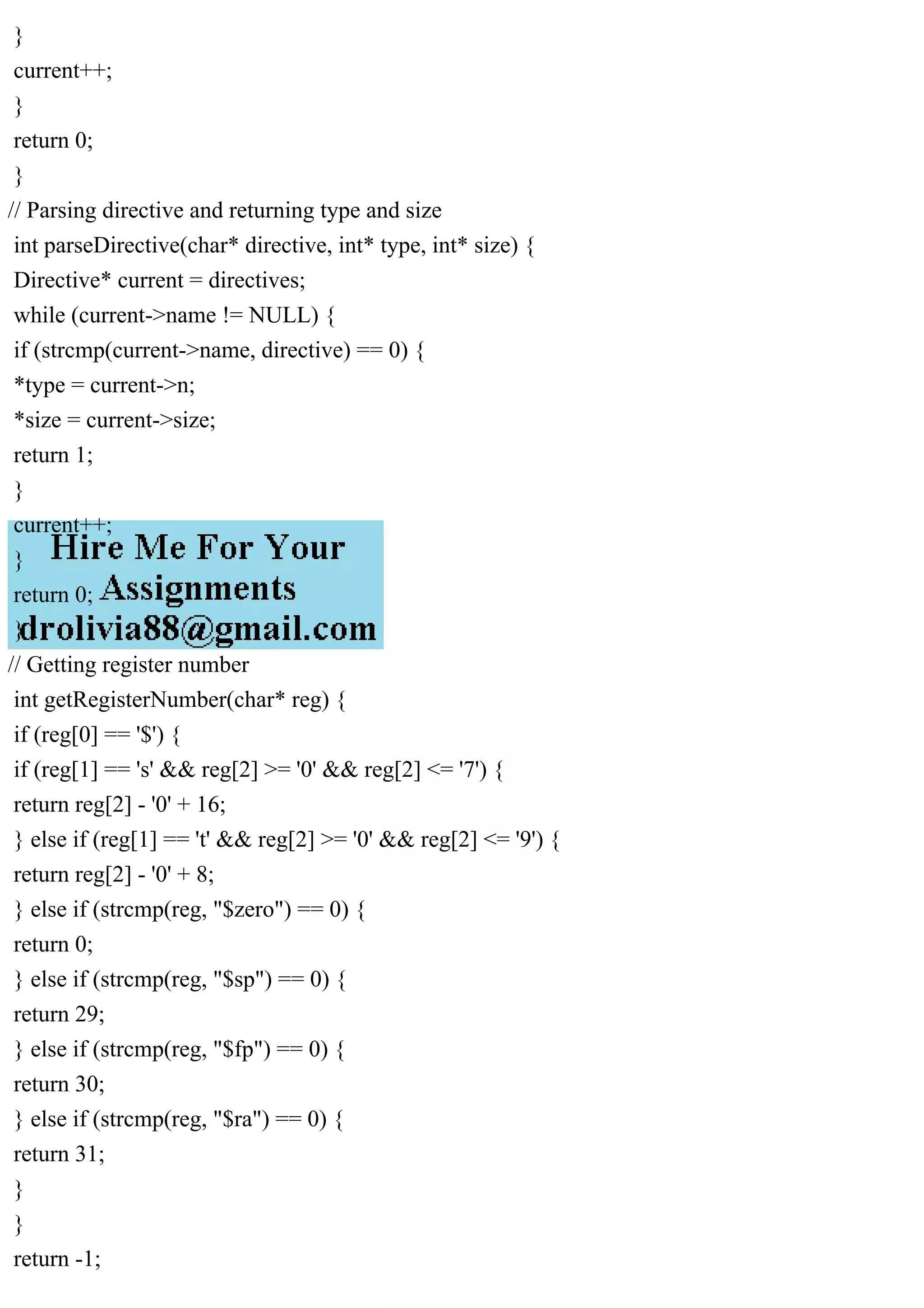 }
current++;
}
return 0;
}
// Parsing directive and returning type and size
int parseDirective(char* directive, int* type, int* size) {
Directive* current = directives;
while (current->name != NULL) {
if (strcmp(current->name, directive) == 0) {
*type = current->n;
*size = current->size;
return 1;
}
current++;
}
return 0;
}
// Getting register number
int getRegisterNumber(char* reg) {
if (reg[0] == '$') {
if (reg[1] == 's' && reg[2] >= '0' && reg[2] <= '7') {
return reg[2] - '0' + 16;
} else if (reg[1] == 't' && reg[2] >= '0' && reg[2] <= '9') {
return reg[2] - '0' + 8;
} else if (strcmp(reg, "$zero") == 0) {
return 0;
} else if (strcmp(reg, "$sp") == 0) {
return 29;
} else if (strcmp(reg, "$fp") == 0) {
return 30;
} else if (strcmp(reg, "$ra") == 0) {
return 31;
}
}
return -1;
 