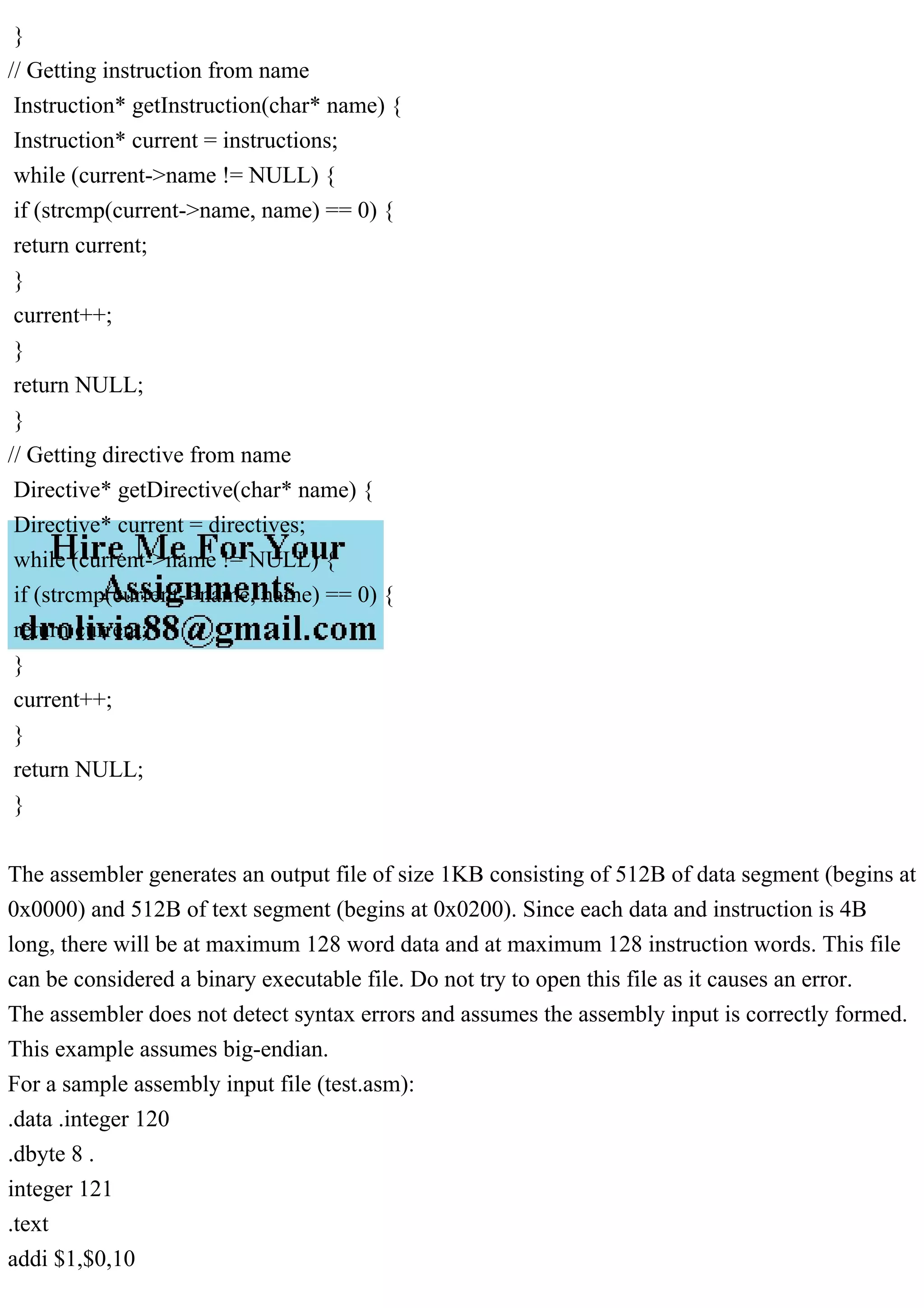 }
// Getting instruction from name
Instruction* getInstruction(char* name) {
Instruction* current = instructions;
while (current->name != NULL) {
if (strcmp(current->name, name) == 0) {
return current;
}
current++;
}
return NULL;
}
// Getting directive from name
Directive* getDirective(char* name) {
Directive* current = directives;
while (current->name != NULL) {
if (strcmp(current->name, name) == 0) {
return current;
}
current++;
}
return NULL;
}
The assembler generates an output file of size 1KB consisting of 512B of data segment (begins at
0x0000) and 512B of text segment (begins at 0x0200). Since each data and instruction is 4B
long, there will be at maximum 128 word data and at maximum 128 instruction words. This file
can be considered a binary executable file. Do not try to open this file as it causes an error.
The assembler does not detect syntax errors and assumes the assembly input is correctly formed.
This example assumes big-endian.
For a sample assembly input file (test.asm):
.data .integer 120
.dbyte 8 .
integer 121
.text
addi $1,$0,10
 