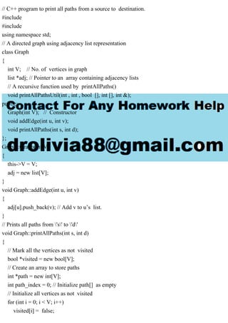 // C++ program to print all paths from a source to destination.
#include
#include
using namespace std;
// A directed graph using adjacency list representation
class Graph
{
int V; // No. of vertices in graph
list *adj; // Pointer to an array containing adjacency lists
// A recursive function used by printAllPaths()
void printAllPathsUtil(int , int , bool [], int [], int &);
public:
Graph(int V); // Constructor
void addEdge(int u, int v);
void printAllPaths(int s, int d);
};
Graph::Graph(int V)
{
this->V = V;
adj = new list[V];
}
void Graph::addEdge(int u, int v)
{
adj[u].push_back(v); // Add v to u’s list.
}
// Prints all paths from 's' to 'd'
void Graph::printAllPaths(int s, int d)
{
// Mark all the vertices as not visited
bool *visited = new bool[V];
// Create an array to store paths
int *path = new int[V];
int path_index = 0; // Initialize path[] as empty
// Initialize all vertices as not visited
for (int i = 0; i < V; i++)
visited[i] = false;
 
