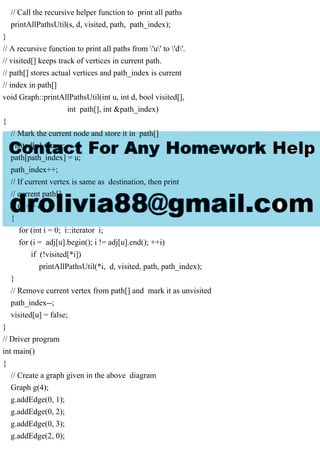 // Call the recursive helper function to print all paths
printAllPathsUtil(s, d, visited, path, path_index);
}
// A recursive function to print all paths from 'u' to 'd'.
// visited[] keeps track of vertices in current path.
// path[] stores actual vertices and path_index is current
// index in path[]
void Graph::printAllPathsUtil(int u, int d, bool visited[],
int path[], int &path_index)
{
// Mark the current node and store it in path[]
visited[u] = true;
path[path_index] = u;
path_index++;
// If current vertex is same as destination, then print
// current path[]
if (u == d)
{
for (int i = 0; i::iterator i;
for (i = adj[u].begin(); i != adj[u].end(); ++i)
if (!visited[*i])
printAllPathsUtil(*i, d, visited, path, path_index);
}
// Remove current vertex from path[] and mark it as unvisited
path_index--;
visited[u] = false;
}
// Driver program
int main()
{
// Create a graph given in the above diagram
Graph g(4);
g.addEdge(0, 1);
g.addEdge(0, 2);
g.addEdge(0, 3);
g.addEdge(2, 0);
 
