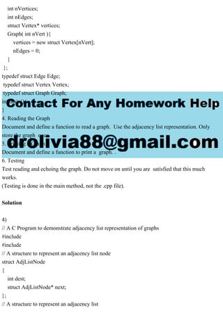 int nVertices;
int nEdges;
struct Vertex* vertices;
Graph( int nVert ){
vertices = new struct Vertex[nVert];
nEdges = 0;
}
};
typedef struct Edge Edge;
typedef struct Vertex Vertex;
typedef struct Graph Graph;
int main(){
}
4. Reading the Graph
Document and define a function to read a graph. Use the adjacency list representation. Only
store the graph once.
5. Printing a Graph
Document and define a function to print a graph. .
6. Testing
Test reading and echoing the graph. Do not move on until you are satisfied that this much
works.
(Testing is done in the main method, not the .cpp file).
Solution
4)
// A C Program to demonstrate adjacency list representation of graphs
#include
#include
// A structure to represent an adjacency list node
struct AdjListNode
{
int dest;
struct AdjListNode* next;
};
// A structure to represent an adjacency list
 