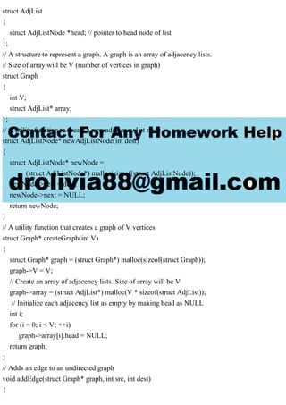 struct AdjList
{
struct AdjListNode *head; // pointer to head node of list
};
// A structure to represent a graph. A graph is an array of adjacency lists.
// Size of array will be V (number of vertices in graph)
struct Graph
{
int V;
struct AdjList* array;
};
// A utility function to create a new adjacency list node
struct AdjListNode* newAdjListNode(int dest)
{
struct AdjListNode* newNode =
(struct AdjListNode*) malloc(sizeof(struct AdjListNode));
newNode->dest = dest;
newNode->next = NULL;
return newNode;
}
// A utility function that creates a graph of V vertices
struct Graph* createGraph(int V)
{
struct Graph* graph = (struct Graph*) malloc(sizeof(struct Graph));
graph->V = V;
// Create an array of adjacency lists. Size of array will be V
graph->array = (struct AdjList*) malloc(V * sizeof(struct AdjList));
// Initialize each adjacency list as empty by making head as NULL
int i;
for (i = 0; i < V; ++i)
graph->array[i].head = NULL;
return graph;
}
// Adds an edge to an undirected graph
void addEdge(struct Graph* graph, int src, int dest)
{
 