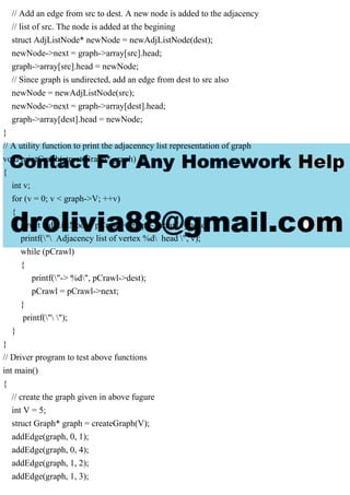 // Add an edge from src to dest. A new node is added to the adjacency
// list of src. The node is added at the begining
struct AdjListNode* newNode = newAdjListNode(dest);
newNode->next = graph->array[src].head;
graph->array[src].head = newNode;
// Since graph is undirected, add an edge from dest to src also
newNode = newAdjListNode(src);
newNode->next = graph->array[dest].head;
graph->array[dest].head = newNode;
}
// A utility function to print the adjacenncy list representation of graph
void printGraph(struct Graph* graph)
{
int v;
for (v = 0; v < graph->V; ++v)
{
struct AdjListNode* pCrawl = graph->array[v].head;
printf(" Adjacency list of vertex %d head ", v);
while (pCrawl)
{
printf("-> %d", pCrawl->dest);
pCrawl = pCrawl->next;
}
printf(" ");
}
}
// Driver program to test above functions
int main()
{
// create the graph given in above fugure
int V = 5;
struct Graph* graph = createGraph(V);
addEdge(graph, 0, 1);
addEdge(graph, 0, 4);
addEdge(graph, 1, 2);
addEdge(graph, 1, 3);
 