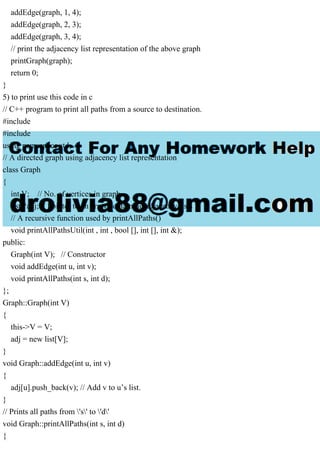 addEdge(graph, 1, 4);
addEdge(graph, 2, 3);
addEdge(graph, 3, 4);
// print the adjacency list representation of the above graph
printGraph(graph);
return 0;
}
5) to print use this code in c
// C++ program to print all paths from a source to destination.
#include
#include
using namespace std;
// A directed graph using adjacency list representation
class Graph
{
int V; // No. of vertices in graph
list *adj; // Pointer to an array containing adjacency lists
// A recursive function used by printAllPaths()
void printAllPathsUtil(int , int , bool [], int [], int &);
public:
Graph(int V); // Constructor
void addEdge(int u, int v);
void printAllPaths(int s, int d);
};
Graph::Graph(int V)
{
this->V = V;
adj = new list[V];
}
void Graph::addEdge(int u, int v)
{
adj[u].push_back(v); // Add v to u’s list.
}
// Prints all paths from 's' to 'd'
void Graph::printAllPaths(int s, int d)
{
 