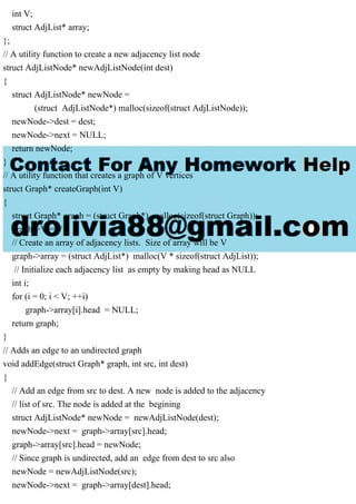 int V;
struct AdjList* array;
};
// A utility function to create a new adjacency list node
struct AdjListNode* newAdjListNode(int dest)
{
struct AdjListNode* newNode =
(struct AdjListNode*) malloc(sizeof(struct AdjListNode));
newNode->dest = dest;
newNode->next = NULL;
return newNode;
}
// A utility function that creates a graph of V vertices
struct Graph* createGraph(int V)
{
struct Graph* graph = (struct Graph*) malloc(sizeof(struct Graph));
graph->V = V;
// Create an array of adjacency lists. Size of array will be V
graph->array = (struct AdjList*) malloc(V * sizeof(struct AdjList));
// Initialize each adjacency list as empty by making head as NULL
int i;
for (i = 0; i < V; ++i)
graph->array[i].head = NULL;
return graph;
}
// Adds an edge to an undirected graph
void addEdge(struct Graph* graph, int src, int dest)
{
// Add an edge from src to dest. A new node is added to the adjacency
// list of src. The node is added at the begining
struct AdjListNode* newNode = newAdjListNode(dest);
newNode->next = graph->array[src].head;
graph->array[src].head = newNode;
// Since graph is undirected, add an edge from dest to src also
newNode = newAdjListNode(src);
newNode->next = graph->array[dest].head;
 