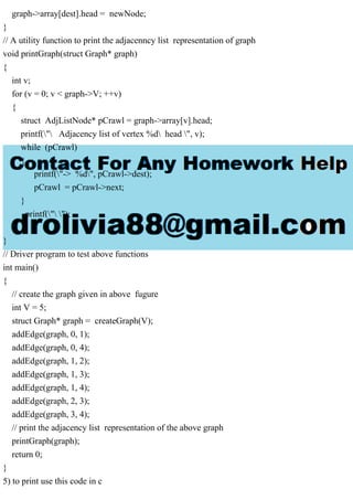 graph->array[dest].head = newNode;
}
// A utility function to print the adjacenncy list representation of graph
void printGraph(struct Graph* graph)
{
int v;
for (v = 0; v < graph->V; ++v)
{
struct AdjListNode* pCrawl = graph->array[v].head;
printf(" Adjacency list of vertex %d head ", v);
while (pCrawl)
{
printf("-> %d", pCrawl->dest);
pCrawl = pCrawl->next;
}
printf(" ");
}
}
// Driver program to test above functions
int main()
{
// create the graph given in above fugure
int V = 5;
struct Graph* graph = createGraph(V);
addEdge(graph, 0, 1);
addEdge(graph, 0, 4);
addEdge(graph, 1, 2);
addEdge(graph, 1, 3);
addEdge(graph, 1, 4);
addEdge(graph, 2, 3);
addEdge(graph, 3, 4);
// print the adjacency list representation of the above graph
printGraph(graph);
return 0;
}
5) to print use this code in c
 