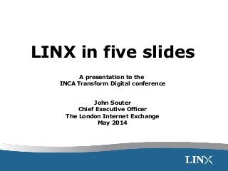LINX in five slides
A presentation to the
INCA Transform Digital conference
John Souter
Chief Executive Officer
The London Internet Exchange
May 2014
 