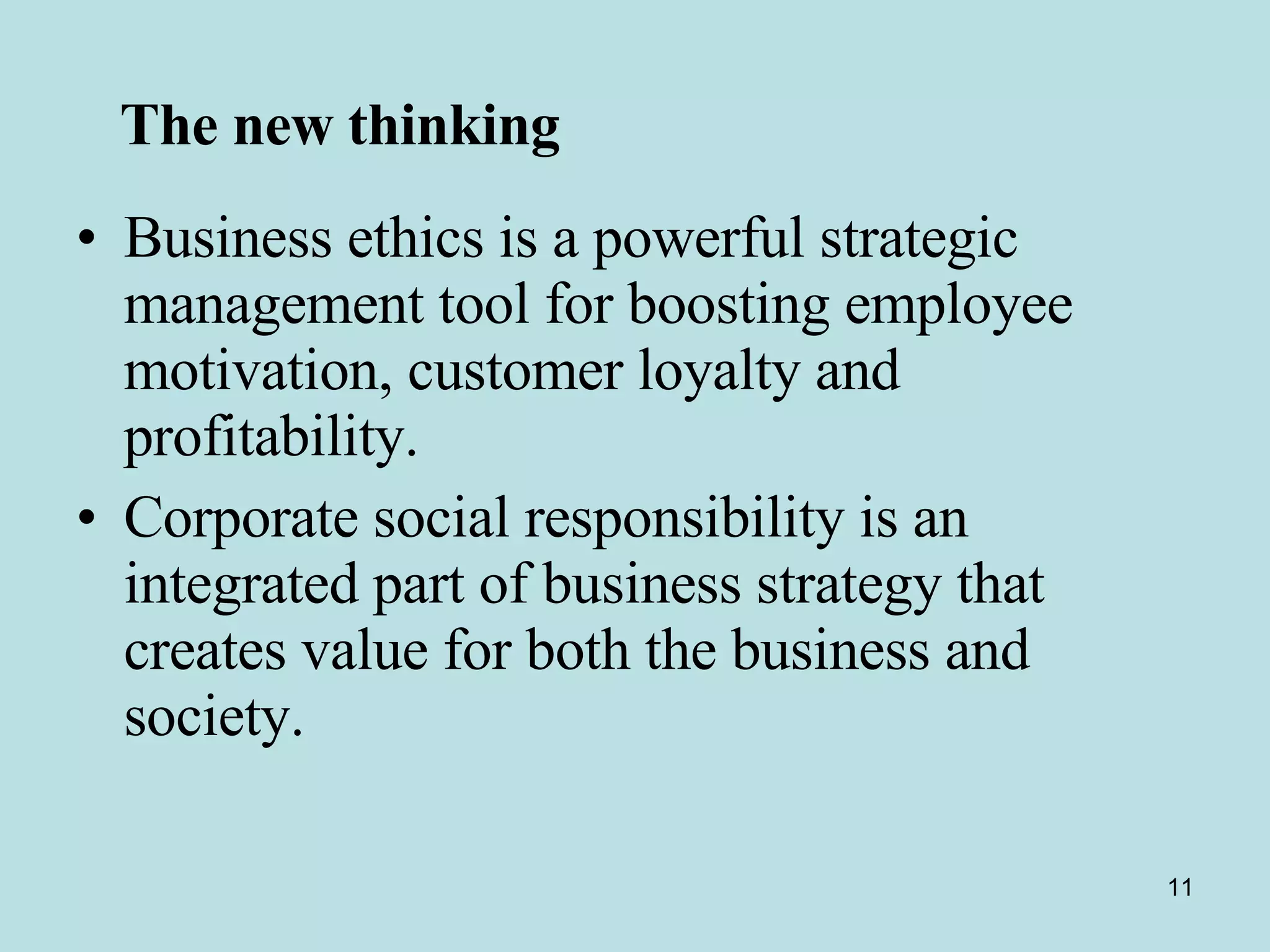 The new thinking   Business ethics is a powerful strategic management tool for boosting employee motivation, customer loyalty and profitability. Corporate social responsibility is an integrated part of business strategy that creates value for both the business and society.  