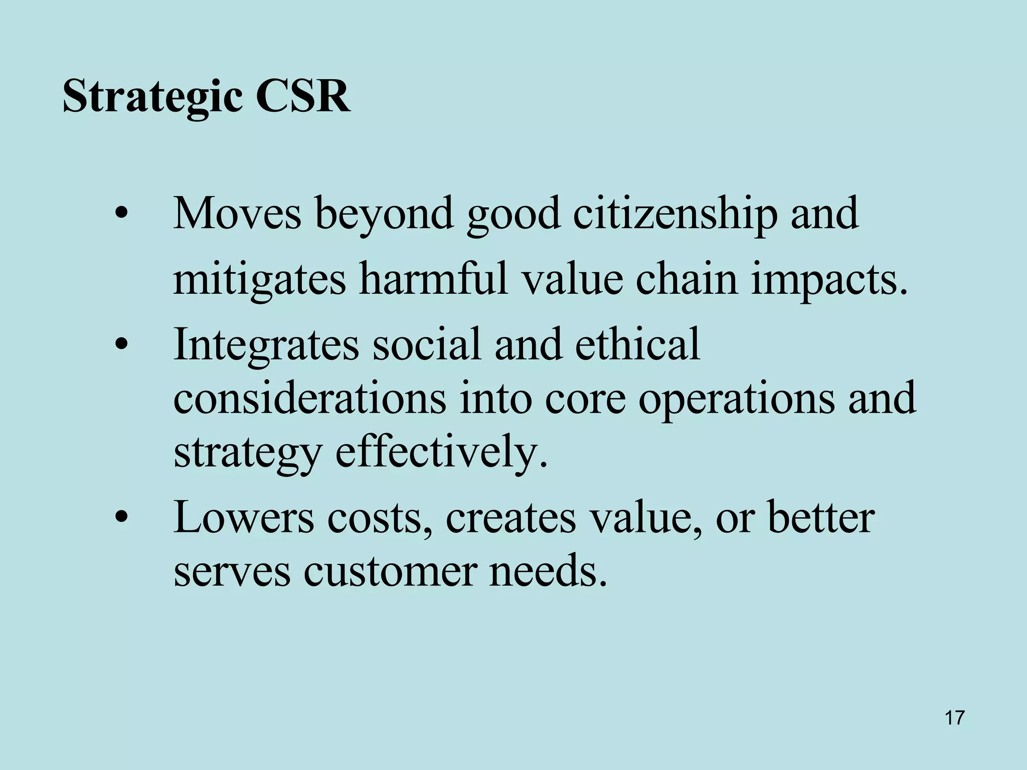 Strategic CSR Moves beyond good citizenship and  mitigates harmful value chain impacts.  Integrates social and ethical considerations into core operations and strategy effectively.  Lowers costs, creates value, or better serves customer needs. 