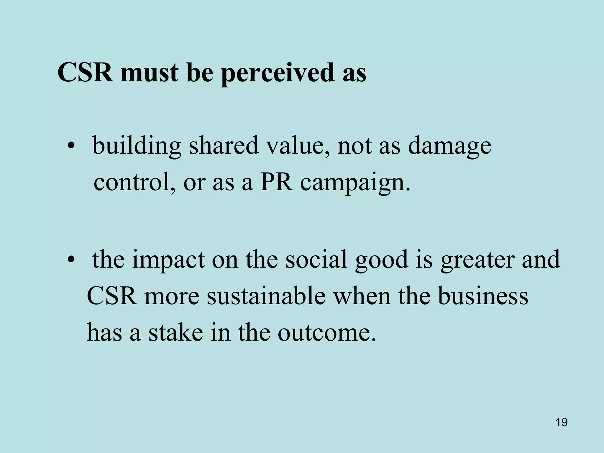   CSR must be perceived as building shared value, not as damage  control, or as a PR campaign.  the impact on the social good is greater and CSR more sustainable when the business  has a stake in the outcome.  