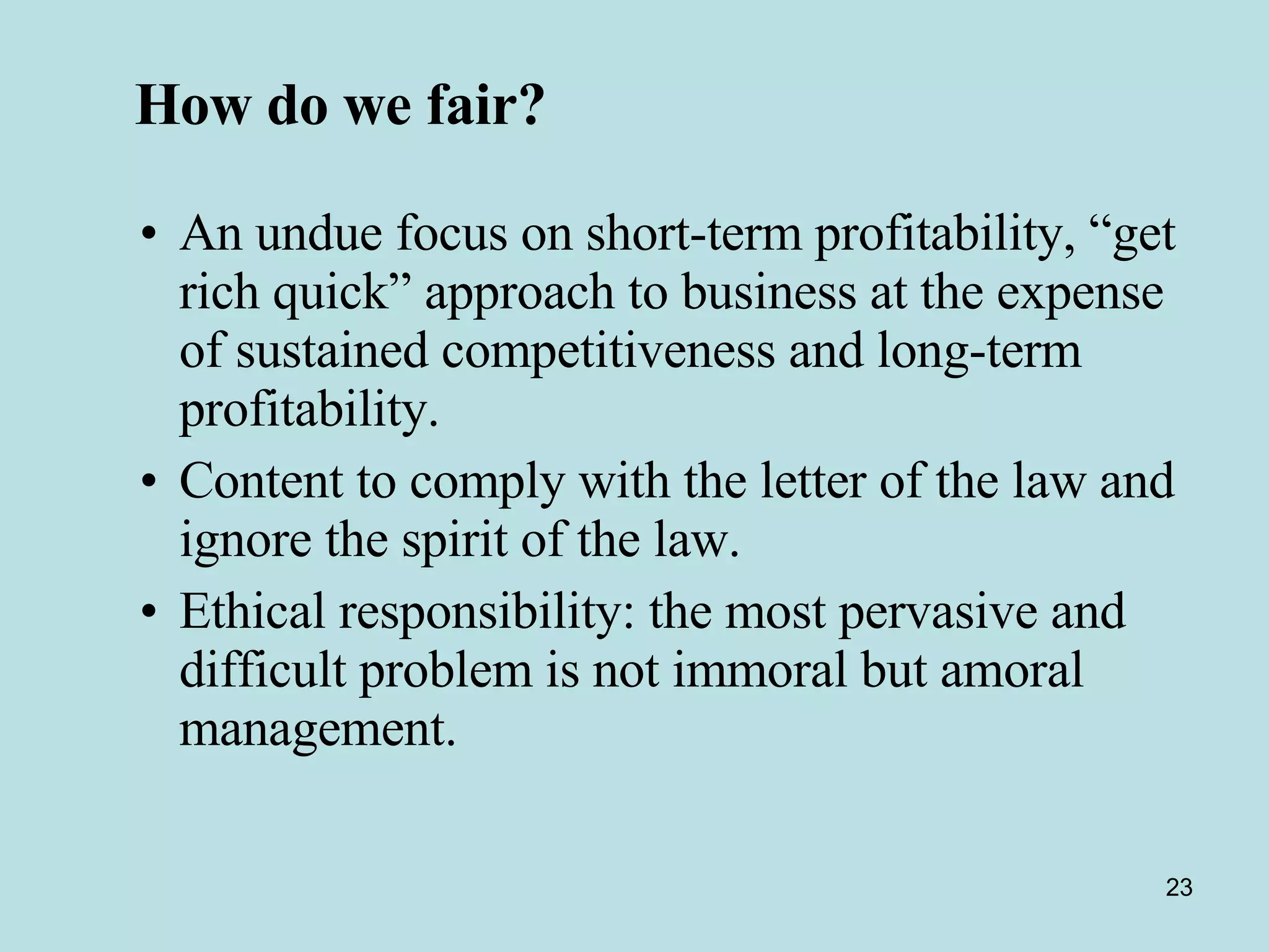 How do we fair?   An undue focus on short-term profitability, “get rich quick” approach to business at the expense of sustained competitiveness and long-term profitability.  Content to comply with the letter of the law and ignore the spirit of the law.  Ethical responsibility: the most pervasive and difficult problem is not immoral but amoral management. 