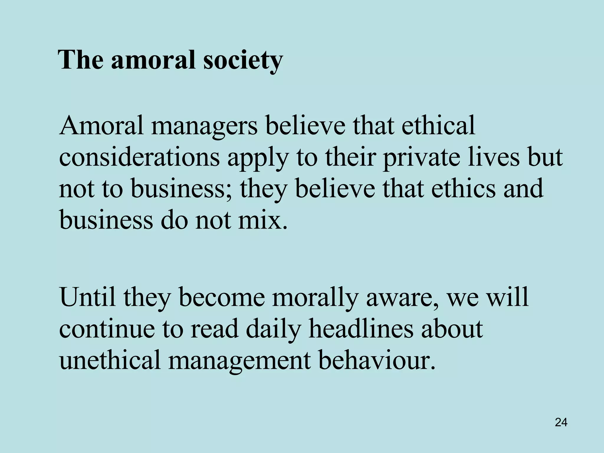 The amoral society   Amoral managers believe that ethical considerations apply to their private lives but not to business; they believe that ethics and business do not mix. Until they become morally aware, we will continue to read daily headlines about unethical management behaviour. 