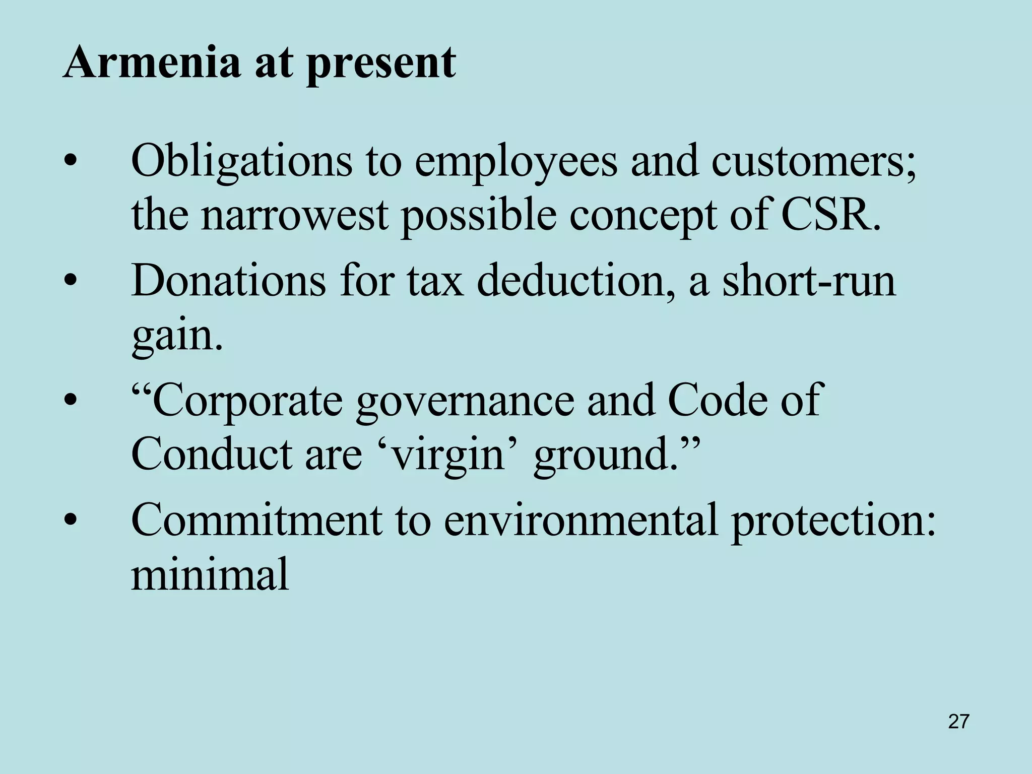 Armenia at present   Obligations to employees and customers; the narrowest possible concept of CSR. Donations for tax deduction, a short-run gain.  “ Corporate governance and Code of Conduct are ‘virgin’ ground.” Commitment to environmental protection:  minimal   