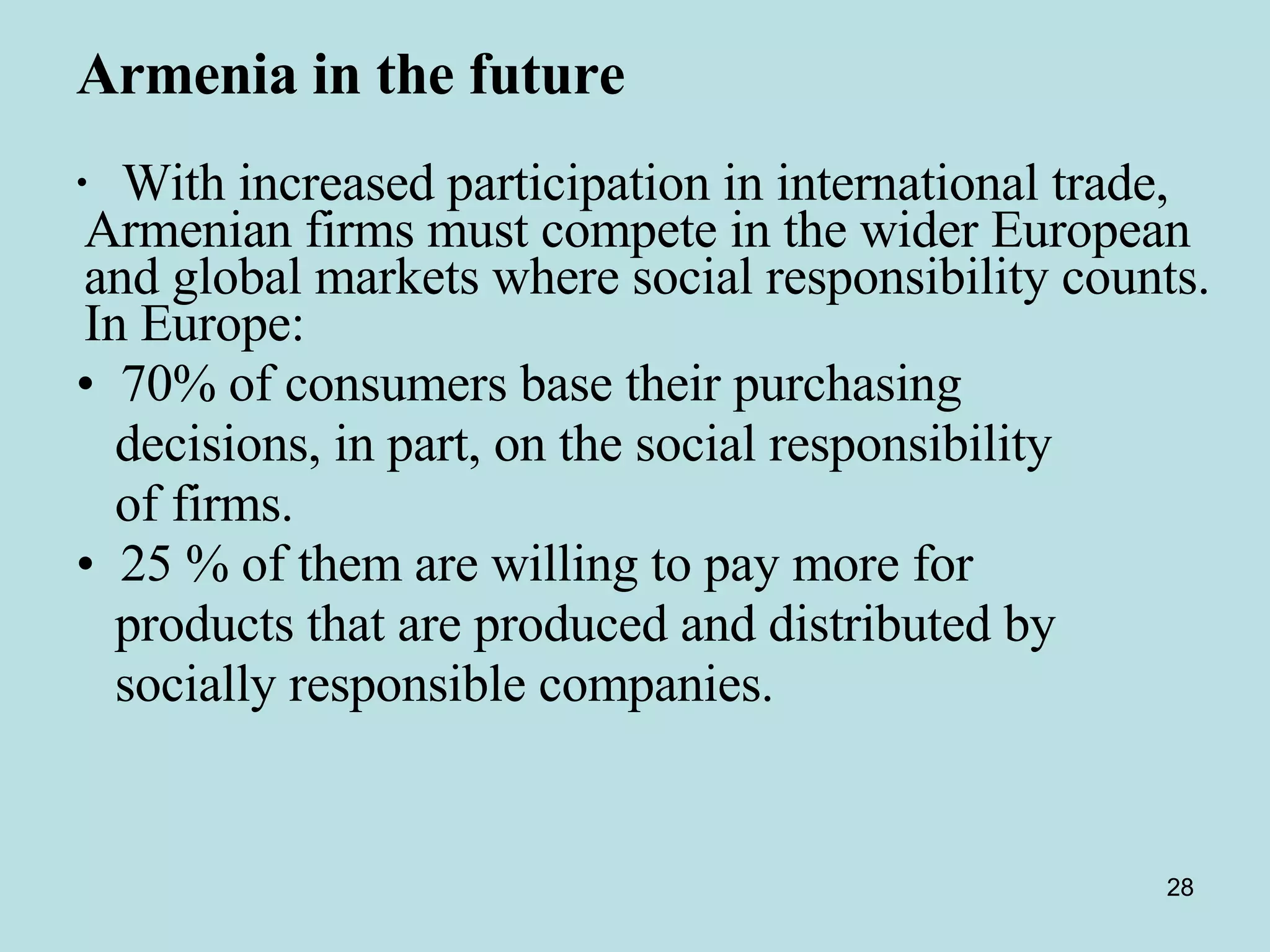 Armenia in the future   With increased participation in international trade, Armenian firms must compete in the wider European and global markets where social responsibility counts. In Europe: 70% of consumers base their purchasing  decisions, in part, on the social responsibility of firms.  25 % of them are willing to pay more for  products that are produced and distributed by socially responsible companies.  