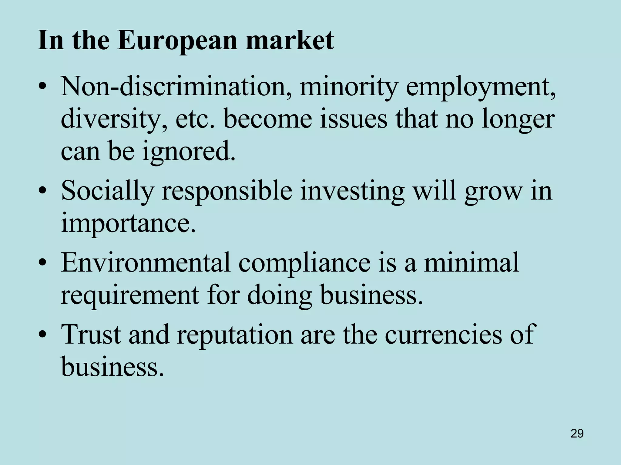 In the European market   Non-discrimination, minority employment, diversity, etc. become issues that no longer can be ignored.  Socially responsible investing will grow in importance.  Environmental compliance is a minimal requirement for doing business.  Trust and reputation are the currencies of business.  