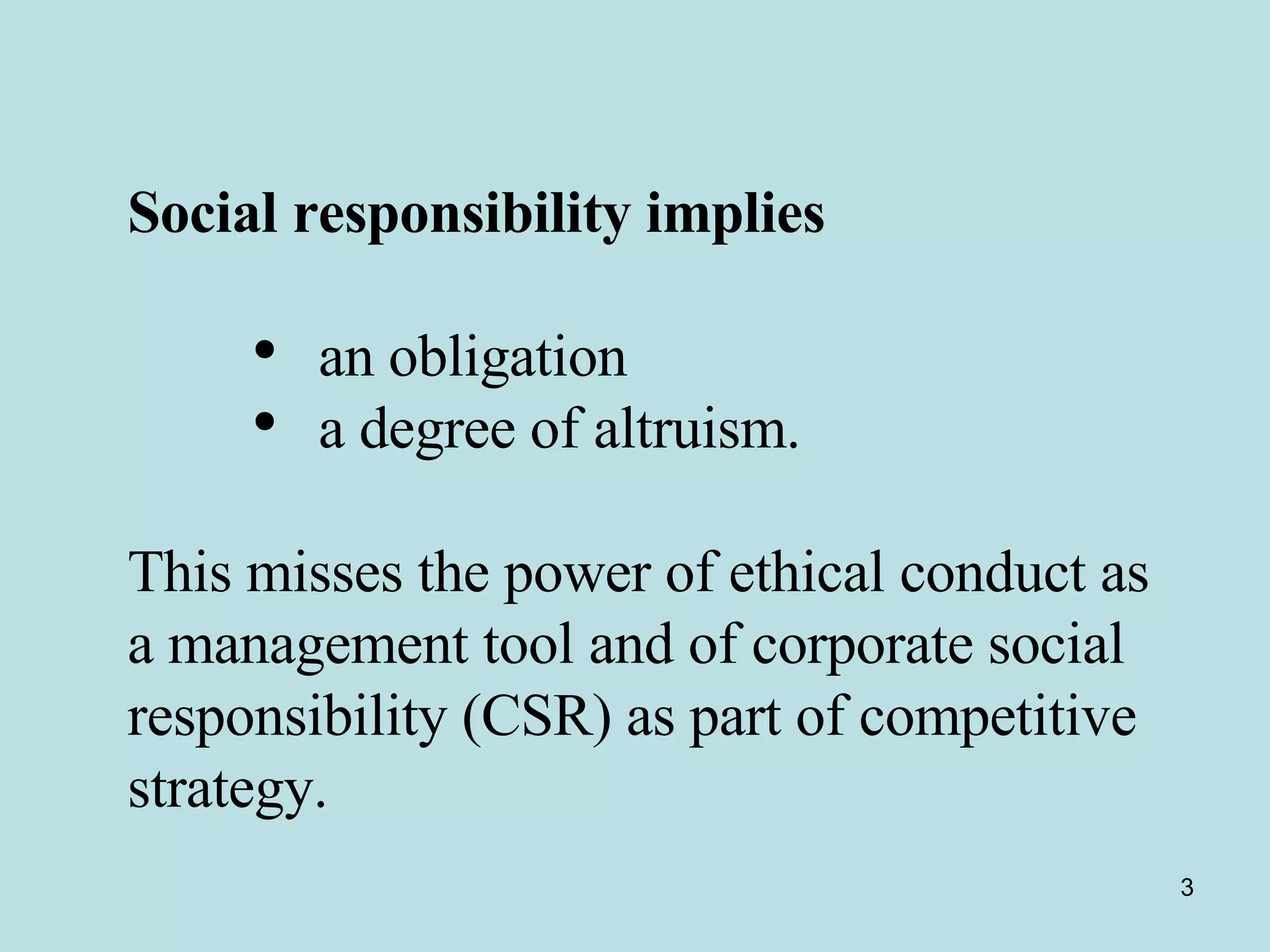 Social responsibility implies   an obligation  a degree of altruism.  This misses the power of ethical conduct as a management tool and of corporate social responsibility (CSR) as part of competitive strategy.  