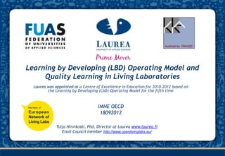 Learning by Developing (LBD) Operating Model and
     Quality Learning in Living Laboratories
  Laurea was appointed as a Centre of Excellence in Education for 2010-2012 based on
         the Learning by Developing (LbD) Operating Model for the fifth time


                                    IMHE OECD
                                     18092012

              Tuija Hirvikoski, Phd, Director at Laurea www.laurea.fi
                 Enoll Council member http://www.openlivinglabs.eu/
 