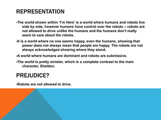 REPRESENTATION
-The world shown within ‘I’m Here’ is a world where humans and robots live
   side by side, however humans have control over the robots – robots are
   not allowed to drive unlike the humans and the humans don’t really
   seem to care about the robots.
-It is a world where no one seems happy, even the humans, showing that
     power does not always mean that people are happy. The robots are not
     always acknowledged showing where they stand.
-A world where humans are dominant and robots are submissive.
-The world is pretty sinister, which is a complete contrast to the main
   character, Sheldon.

PREJUDICE?
-Robots are not allowed to drive.
 