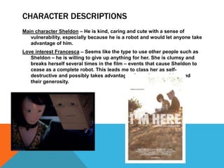 CHARACTER DESCRIPTIONS
Main character Sheldon – He is kind, caring and cute with a sense of
   vulnerability, especially because he is a robot and would let anyone take
   advantage of him.
Love interest Francesca – Seems like the type to use other people such as
   Sheldon – he is willing to give up anything for her. She is clumsy and
   breaks herself several times in the film – events that cause Sheldon to
   cease as a complete robot. This leads me to class her as self-
   destructive and possibly takes advantage of people around her and
   their generosity.
 