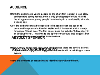 AUDIENCE
I think the audience is young people as the short film is about a love story
     between two young robots, so in a way, young people could relate to
     the struggles some young people have to stay in a relationship at such
     a young age.
Also, the audience must be expected to be people over the age of 18
   because the sponsor is Absolut Vodka which is alcohol which is only
   for people 18 and over. The film poster uses the subtitle ‘A love story in
   an absolut world’. This links to the sponsor but could also suggest that
 ABSOLUT SPONSOR
   the world is incomplete rather than absolute.




I think Absolut sponsored this short film because there are several scenes
 USES AND GRATIFICATIONS
     of parties and a gig which suggests that people will be drinking at these
     events.


There are elements of escapism and identification within the film.
 