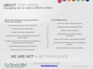 Social E-commerceWWW.IMHERETOWIN.CO
ABOUT OUR VISION
Equipping you to make a GREAT LIVING!
REACH EVERY ONE WHO IS HONESTLY SEEKING TO
BUILD A SOLID BUSINESS:
FULFILL THE CALLING OF GOD IN YOUR LIFE.
TO HELP THE LESS FORTUNATE.
TO FREE YOUR TIME FOR MINISTRY.
TO RAISE CAPITAL FOR OTHER BUSINESSES WITHOUT
USING A BANK.
TO PREPARE YOU FOR THE FUTURE IN THE MIDDLE OF
GLOBAL ECONOMY CONCERNS.
WORK FROM ANYWHERE IN THE WORLD.
BUILD A LEGACY FOR YOUR FAMILY.
OUR MEMBERS ENJOY:
MULTIPLE "REAL" INCOME STREAMS
MARKETING AND BRANDING SYSTEM
WEEKLY GROUP TRAINING
MENTORSHIP 101 & STREAMLINING
COACHING
YEARLY FAITH, FAMILY AND BUSINESS RETREAT
OPPORTUNITY TO PARTICIPATE IN MEANINGFUL
CHARITY
TAMBIEN TENEMOS CLASES EN ESPAÑOL
WE ARE NOT A GET RICH QUICK
 