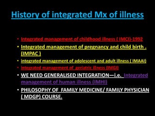 History of integrated Mx of illness Integrated management of childhood illness ( IMCI)-1992 Integrated management of pregnancy and child birth . (IMPAC ) integrated management of adolescent and adult illness ( IMAAI) integrated management of  geriatric illness (IMGI) WE NEED GENERALISED INTEGRATION—i.e.  Integrated management of human illness (IMHI) PHILOSOPHY OF  FAMILY MEDICINE/ FAMILY PHYSICIAN ( MDGP) COURSE. 