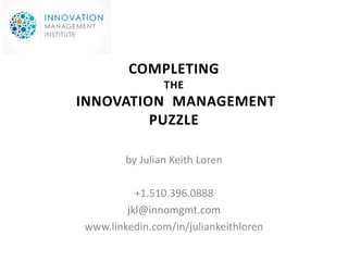 COMPLETING
                THE
INNOVATION MANAGEMENT
         PUZZLE

        by Julian Keith Loren

          +1.510.396.0888
        jkl@innomgmt.com
www.linkedin.com/in/juliankeithloren
 