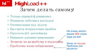 Зачем делать самому? + Только нужный функционал + Минимум побочных расходов + Оптимизация под задачу + Быстрота исправления ошибок + Простота API контейнера + Никакого администрирования –   Затраты на разработку и поддержку –   Проблемы масштабирования Не очень много: менее  900  строк кода на всё Запас на  год-два . Проблема уже решается 