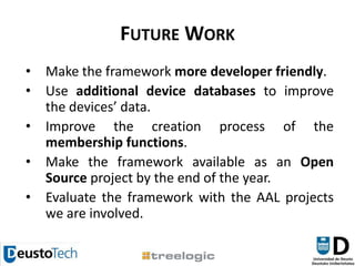 Future WorkMakethe framework more developer friendly.Use additional device databases to improve the devices’ data.Improve the creation process of the membership functions.Make the framework available as an Open Source project by the end of the year.Evaluate the framework with the AAL projects we are involved.