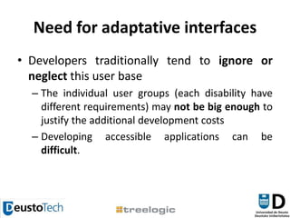 Need for adaptative interfacesDevelopers traditionally tend to ignore or neglect this user baseThe individual user groups (each disability have different requirements) may not be big enough to justify the additional development costsDeveloping accessible applications can be difficult.
