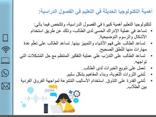 ‫الدراسي‬ ‫الفصول‬ ‫في‬ ‫التعليم‬ ‫في‬ ‫الحديثة‬ ‫التكنولوجيا‬ ‫أهمية‬‫ة‬:
‫ف‬ ‫وتتلخص‬ ،‫الدراسية‬ ‫الفصول‬ ‫في‬ ‫كبيرة‬ ‫أهمية‬ ‫التعليم‬ ‫لتكنولوجيا‬‫يأتي‬ ‫يما‬:
•‫استخدام‬ ‫طريق‬ ‫عن‬ ‫وذلك‬ ،‫الطالب‬ ‫لدى‬ ‫الحسي‬ ‫اإلدراك‬ ‫عملية‬ ‫في‬ ‫تساعد‬
‫التوضيحية‬ ‫والرسوم‬ ‫األشكال‬.
•‫بينها‬ ‫والتمييز‬ ‫األشياء‬ ‫فهم‬ ‫على‬ ‫الطالب‬ ‫تساعد‬.‫ت‬ ‫على‬ ‫الطالب‬ ‫تساعد‬‫عدة‬ ‫م‬ّ‫عل‬
‫الصحيح‬ ‫طق‬ُ‫ن‬‫ال‬ ‫منها‬ ‫مهارات‬.
•ُ‫م‬‫ال‬ ‫حل‬ ‫مع‬ ‫المنتظم‬ ‫التفكير‬ ‫عملية‬ ‫على‬ ‫ب‬ّ‫التدر‬ ‫على‬ ‫الطالب‬ ‫تساعد‬‫التي‬ ‫الت‬‫شك‬
‫تواجهه‬.
•‫الطالب‬ ‫لدى‬ ‫الخبرات‬ ‫تنويع‬ ‫على‬ ‫تعمل‬.
•‫سليم‬ ‫بشكل‬ ‫المفاهيم‬ ‫وبناء‬ ،‫اللغوية‬ ‫الثروات‬ ‫ي‬ّ‫م‬‫ن‬ُ‫ت‬.
•‫التذوق‬ ‫على‬ ‫القدرة‬ ‫ي‬ّ‫م‬‫ن‬ُ‫ت‬.‫الف‬ ‫لمواجهة‬ ‫تنوعة‬ُ‫م‬‫ال‬ ‫األساليب‬ ‫استخدام‬‫الفردية‬ ‫روق‬
‫ب‬ ّ‫الطال‬ ‫بين‬.
 