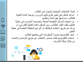 •‫تنمية‬‫الطالب‬ ‫لدى‬ ‫والميول‬ ‫اإليجابية‬ ‫االتجاهات‬.
•‫ا‬ ‫المادة‬ ‫وتوجيه‬ ،‫الدروس‬ ‫تقديم‬ ‫رق‬ُ‫ط‬ ‫تغيير‬ ‫على‬ ‫م‬ّ‫المعل‬ ‫تساعد‬‫لعلمية‬
‫مها‬ُّ‫وتعل‬ ‫المادة‬ ‫هم‬‫ف‬ ‫ل‬ّ‫ه‬‫س‬ُ‫ي‬ ‫مما‬ ،‫ب‬ ّ‫للطال‬.
•‫في‬ ‫الحاسوب‬ ً‫ا‬‫وخصوص‬ ‫الحديثة‬ ‫التعليمية‬ ‫الوسائل‬ ‫استخدام‬ ‫إن‬‫عملية‬
‫إلكت‬ ‫م‬ّ‫عل‬ُ‫م‬‫ك‬ ‫اتخاذه‬ ‫الممكن‬ ‫ومن‬ ،‫ب‬ ّ‫الطال‬ ‫أنظار‬ ‫فت‬ّ‫يل‬ ،‫التعليم‬‫أو‬ ،‫روني‬
‫ف‬ ‫الخاصة‬ ‫المختلفة‬ ‫البرامج‬ ‫أو‬ ‫الوظائف‬ ‫استخدام‬ ‫طريق‬ ‫عن‬ ‫َد‬‫ش‬‫مر‬‫عملية‬ ‫ي‬
‫التعليم‬.
•‫الطالب‬ ‫يحتاجها‬ ‫التي‬ ‫للمعلومات‬ ً‫ا‬‫مصدر‬ ‫التكنولوجيا‬ ‫توفر‬.
•‫و‬ ‫التواصل‬ ‫طريق‬ ‫عن‬ ‫التخاطب‬ ‫مصادر‬ ‫كأحد‬ ‫التكنولوجيا‬ ‫تستخدم‬‫التحدث‬
‫اإلنترنت‬ ‫شبكة‬ ‫خالل‬ ‫من‬.
 