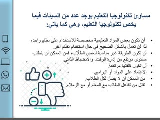 ‫السيئات‬ ‫من‬ ‫عدد‬ ‫يوجد‬ ‫التعليم‬ ‫تكنولوجيا‬ ‫مساوئ‬‫فيما‬
‫يأتي‬ ‫كما‬ ‫وهي‬ ،‫التعليم‬ ‫تكنولوجيا‬ ‫يخص‬:
•‫نظا‬ ‫على‬ ‫لالستخدام‬ ‫مخصصة‬ ‫التعليمية‬ ‫المواد‬ ‫بعض‬ ‫تكون‬ ‫أن‬،‫واحد‬ ‫م‬
‫آخر‬ ‫نظام‬ ‫استخدام‬ ‫حال‬ ‫في‬ ‫الصحيح‬ ‫بالشكل‬ ‫تعمل‬ ‫لن‬ ‫لذا‬.
•‫ي‬ ‫أن‬ ‫الممكن‬ ‫فمن‬ ،‫ب‬ ّ‫الطال‬ ‫لبعض‬ ‫مناسبة‬ ‫غير‬ ‫الطريقة‬ ‫تكون‬ ‫أن‬‫تطلب‬
‫الذاتي‬ ‫واالنضباط‬ ،‫الوقت‬ ‫إدارة‬ ‫من‬ ‫مرتفع‬ ‫مستوى‬.
•‫مرتفعة‬ ‫كلفتها‬ ‫تكون‬ ‫أن‬.
•‫البرامج‬ ‫أو‬ ‫المواد‬ ‫على‬ ‫االعتماد‬.
•‫الطالب‬ ‫لكل‬ ‫يصل‬ ‫ال‬ ‫أن‬ ‫الممكن‬ ‫من‬.
•‫الزمالء‬ ‫مع‬ ‫أو‬ ‫المعلم‬ ‫مع‬ ‫الطالب‬ ‫تفاعل‬ ‫من‬ ‫تقلل‬.
 