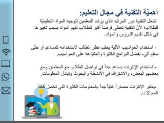 ‫التعليم‬ ‫مجال‬ ‫في‬ ‫التقنية‬ ‫ة‬ّ‫ي‬‫أهم‬:
‫ال‬ ‫المواد‬ ‫لتوجيه‬ ‫المعلمين‬ ‫يرشد‬ ‫الذي‬ ‫المرشد‬ ‫دور‬ ‫التقنية‬ ‫تشغل‬‫ّة‬‫ي‬‫تعليم‬
‫ب‬ ‫المواد‬ ‫لفهم‬ ‫للطالب‬ ‫أكبر‬ ً‫ا‬‫فرص‬ ‫تعطي‬ ‫التقنية‬ ّ‫ألن‬ ‫للطالب؛‬‫تغييرها‬ ‫سبب‬
‫والمواد‬ ‫الدروس‬ ‫تقديم‬ ‫شكل‬ ‫في‬.
-‫استخدام‬‫كمساعد‬ ‫الستخدامه‬ ‫الطالب‬ ‫نظر‬ ‫يجلب‬ ‫اآللية‬ ‫الحواسيب‬‫ى‬ّ‫ت‬‫ح‬ ‫أو‬
‫الحواسيب‬ ‫على‬ ‫عة‬ ّ‫والمتنو‬ ‫الكثيرة‬ ‫البرامج‬ ‫بفضل‬ ،‫آلي‬ ‫معلم‬.
-‫استخدام‬‫و‬ ‫المعلمين‬ ‫مع‬ ‫الطالب‬ ‫تواصل‬ ‫في‬ ً‫ا‬‫جد‬ ‫يساعد‬ ‫اإلنترنت‬‫مع‬
‫المعلوم‬ ‫وتبادل‬ ‫والبحوث‬ ‫األنشطة‬ ‫في‬ ‫واالشتراك‬ ،‫البعض‬ ‫بعضهم‬‫ات‬.
-‫يعتبر‬‫الت‬ ‫الكثيرة‬ ‫بالمعلومات‬ ً‫ا‬‫جد‬ ً‫ا‬ّ‫ي‬‫غن‬ ً‫ا‬‫مصدر‬ ‫اإلنترنت‬‫كافة‬ ّ‫تخص‬ ‫ي‬
‫المجاالت‬.
 