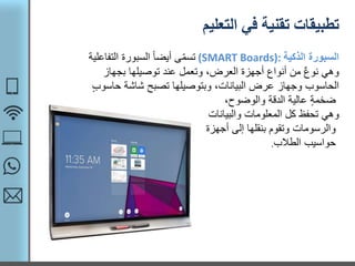 ‫التعليم‬ ‫في‬ ‫تقنية‬ ‫تطبيقات‬
‫الذكية‬ ‫السبورة‬(SMART Boards):‫التف‬ ‫السبورة‬ ً‫ا‬‫أيض‬ ‫ى‬ّ‫م‬‫تس‬‫اعلية‬
‫بجهاز‬ ‫توصيلها‬ ‫عند‬ ‫وتعمل‬ ،‫العرض‬ ‫أجهزة‬ ‫أنواع‬ ‫من‬ ٌ‫ع‬‫نو‬ ‫وهي‬
،‫البيانات‬ ‫عرض‬ ‫وجهاز‬ ‫الحاسوب‬‫وبتوصيلها‬‫شاشة‬ ‫تصبح‬‫ح‬‫اسوب‬
،‫والوضوح‬ ‫الدقة‬ ‫عالية‬ ‫ضخمة‬
‫وهي‬‫المعلومات‬ ‫كل‬ ‫تحفظ‬‫والبيانات‬
‫إلى‬ ‫بنقلها‬ ‫وتقوم‬ ‫والرسومات‬‫أجهزة‬
‫الطالب‬ ‫حواسيب‬.
 