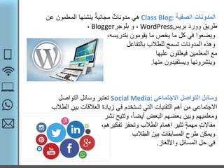 ‫الصفية‬ ‫المدونات‬Class Blog:‫عن‬ ‫المعلمون‬ ‫ينشئها‬ ٌ‫ة‬‫مجاني‬ ٌ‫مدونات‬ ‫هي‬
‫بريس‬ ‫وورد‬ ‫طريق‬WordPress‫و‬ ،‫بلوجر‬Blogger،
‫يقومون‬ ‫ما‬ ‫يخص‬ ‫ما‬ ‫كل‬ ‫في‬ ‫ويضعوا‬،‫بتدريسه‬
‫وهذه‬‫للطالب‬ ‫تسمح‬ ‫المدونات‬‫بالتفاعل‬
‫مع‬‫فيعلقون‬ ‫المعلمين‬‫عليها‬
‫ويستفيدون‬ ‫وينشرونها‬‫منها‬.
‫االجتماعي‬ ‫التواصل‬ ‫وسائل‬Social Media:‫التواصل‬ ‫وسائل‬ ‫تعتبر‬
‫الط‬ ‫بين‬ ‫العالقات‬ ‫زيادة‬ ‫في‬ ‫تستخدم‬ ‫التي‬ ‫التقنيات‬ ‫أهم‬ ‫من‬ ‫االجتماعي‬‫الب‬
‫وتتيح‬ ،ً‫ا‬‫أيض‬ ‫البعض‬ ‫بعضهم‬ ‫وبين‬ ‫ومعلميهم‬‫نشر‬
‫تفكيرهم‬ ‫وتحفز‬ ‫الطالب‬ ‫اهمام‬ ‫تثير‬ ‫مهمة‬ ‫مقاالت‬،
‫بين‬ ‫المسابقات‬ ‫طرح‬ ‫ويمكن‬‫الطالب‬
‫واأللغاز‬ ‫المسائل‬ ‫حل‬ ‫في‬.
 