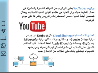 ‫يوتيوب‬YouTube:‫يعتبر‬‫والمتميز‬ ‫الشهيرة‬ ‫المواقع‬ ‫من‬ ‫اليوتيوب‬‫في‬ ‫ة‬
‫للط‬ ‫المفيدة‬ ‫الفيديو‬ ‫مقاطع‬ ‫من‬ ‫العديد‬ ‫يوفر‬ ‫حيث‬ ‫التعليم؛‬ ‫مجال‬‫ويمكن‬ ،‫الب‬
‫على‬ ‫ونشرها‬ ‫والدروس‬ ‫المحاضرات‬ ‫بعض‬ ‫تسجيل‬ ً‫ا‬‫أيض‬ ‫للمعلمين‬‫موقع‬
‫اليوتيوب‬.
‫ة‬ّ‫ي‬‫السحاب‬ ‫المشاركات‬Cloud Sharing:‫مثل‬Drobpox‫جوجل‬ ‫و‬ ،
‫درايف‬Google Drive‫درايف‬ ‫سكاي‬ ‫مايكروسوفت‬ ‫و‬ ،Microsoft
SkyDrive‫أبل‬ ‫وسحابة‬ ،Apple iCloud‫تستخدم‬ ‫كلها‬ ،‫الملفات‬ ‫لحفظ‬
‫وعروضهم‬ ،‫الدراسية‬ ‫مذكراتهم‬ ‫مشاركة‬ ‫في‬ ‫الطالب‬ ‫على‬ ‫للتسهيل‬
‫عليها‬ ‫االطالع‬ ‫من‬ ‫الطالب‬ ‫باقي‬ ‫بذلك‬ ‫فيستطيع‬ ،‫التقديمية‬.
 