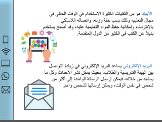 ‫اآليباد‬‫الح‬ ‫الوقت‬ ‫في‬ ‫االستخدام‬ ‫الكثيرة‬ ‫التقنيات‬ ‫من‬ ‫هو‬‫في‬ ‫الي‬
‫الالسلكي‬ ‫واتصاله‬ ،‫وزنه‬ ‫خفة‬ ‫بسب‬ ‫وذلك‬ ‫التعليم؛‬ ‫مجال‬
‫أص‬ ‫وقد‬ ،‫عليه‬ ‫التعليمية‬ ‫المواد‬ ‫حفظ‬ ‫وإمكانية‬ ،‫باإلنترنت‬‫يستخدم‬ ‫بح‬
‫المتقدمة‬ ‫الدول‬ ‫من‬ ‫الكثير‬ ‫في‬ ‫الكتب‬ ‫عن‬ ً‫ال‬‫بدي‬.
‫اإللكتروني‬ ‫البريد‬‫ا‬ ‫زيادة‬ ‫في‬ ‫اإللكتروني‬ ‫البريد‬ ‫يساعد‬‫لتواصل‬
‫األحداث‬ ‫نشر‬ ‫يمكن‬ ‫بحيث‬ ،‫والطالب‬ ‫التدريسية‬ ‫الهيئة‬ ‫بين‬‫ما‬ ‫وكل‬
‫م‬ ‫أكثر‬ ‫إلى‬ ‫الواحدة‬ ‫الرسالة‬ ‫إرسال‬ ‫فيمكن‬ ،‫خالله‬ ‫من‬ ‫يستجد‬‫ن‬
‫واحد‬ ‫لشخص‬ ‫إرسالها‬ ‫ويمكن‬ ،‫الوقت‬ ‫نفس‬ ‫في‬ ‫شخص‬.
 