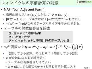 • NAF (Non Adjacent Form)
• 楕円曲線の点𝑃 = (𝑥, 𝑦)に対して−𝑃 = (𝑥, −𝑦)
• [0,2𝑤 − 1]のテーブルではなく[−2𝑤−1, 2𝑤−1 − 1]とする
• − 𝑎𝑃 = −𝑎 𝑃なのでテーブルサイズを半分にできる
• テーブルの偶数倍番目を除去
• 𝑎𝑖が偶数なら𝑄 = 2𝑤
𝑄 + 𝑎𝑖𝑃 = 2 2𝑤−1
𝑄 +
𝑎𝑖
2
𝑃
• 「2倍してから加算」の代わりに「加算してから2倍」
• 𝑎𝑖が奇数になるまで繰り返す
• テーブルは奇数番目だけでよい
• 𝑤 = 6にしても最初の𝑤 = 4と同じ事前計算コスト
ウィンドウ法の事前計算の削減
𝑄 ∶ 途中までの加算結果
𝑄 ← 2𝑤𝑄 : 2𝑤倍
𝑄 ← 𝑄 + 𝑎𝑖𝑃 : 𝑎𝑖𝑃は事前計算のテーブル引き
10 /35
 