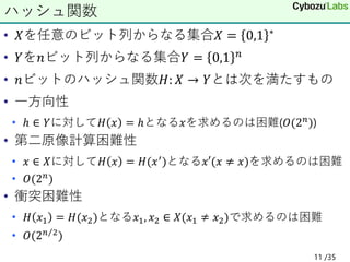 • 𝑋を任意のビット列からなる集合𝑋 = 0,1 ∗
• 𝑌を𝑛ビット列からなる集合𝑌 = 0,1 𝑛
• 𝑛ビットのハッシュ関数𝐻: 𝑋 → 𝑌とは次を満たすもの
• 一方向性
• ℎ ∈ 𝑌に対して𝐻 𝑥 = ℎとなる𝑥を求めるのは困難(𝑂(2𝑛))
• 第二原像計算困難性
• 𝑥 ∈ 𝑋に対して𝐻 𝑥 = 𝐻(𝑥′)となる𝑥′(𝑥 ≠ 𝑥)を求めるのは困難
• 𝑂(2𝑛
)
• 衝突困難性
• 𝐻 𝑥1 = 𝐻(𝑥2)となる𝑥1, 𝑥2 ∈ 𝑋(𝑥1 ≠ 𝑥2)で求めるのは困難
• 𝑂(2 Τ
𝑛 2)
ハッシュ関数
11 /35
 