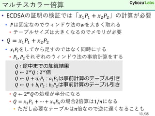 • ECDSAの証明の検証では「𝑥1𝑃1 + 𝑥2𝑃2」の計算が必要
• 𝑃は固定なのでウィンドウ法の𝑤を大きく取れる
• テーブルサイズは大きくなるのでメモリが必要
• 𝑄 = 𝑥1𝑃1 + 𝑥2𝑃2
• 𝑥𝑖𝑃𝑖をしてから足すのではなく同時にする
• 𝑃1, 𝑃2それぞれのウィンドウ法の事前計算をする
• 𝑄 ← 2𝑤𝑄の処理が半分になる
• 𝑄 = 𝑥1𝑃1 + ⋯ + 𝑥𝑛𝑃𝑛の場合2倍算は1/𝑛になる
• ただし必要なテーブルは𝑛倍なので逆に遅くなることも
マルチスカラー倍算
𝑄 ∶ 途中までの加算結果
𝑄 ← 2𝑤𝑄 : 2𝑤倍
𝑄 ← 𝑄 + 𝑎𝑖𝑃1 : 𝑎𝑖𝑃1は事前計算のテーブル引き
𝑄 ← 𝑄 + 𝑏𝑖𝑃2 : 𝑏𝑖𝑃2は事前計算のテーブル引き
13 /35
 