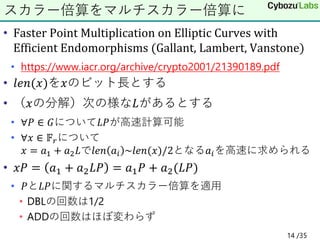 • Faster Point Multiplication on Elliptic Curves with
Efficient Endomorphisms (Gallant, Lambert, Vanstone)
• https://www.iacr.org/archive/crypto2001/21390189.pdf
• 𝑙𝑒𝑛(𝑥)を𝑥のビット長とする
• （𝑥の分解）次の様な𝐿があるとする
• ∀𝑃 ∈ 𝐺について𝐿𝑃が高速計算可能
• ∀𝑥 ∈ 𝔽𝑟について
𝑥 = 𝑎1 + 𝑎2𝐿で𝑙𝑒𝑛 𝑎𝑖 ~𝑙𝑒𝑛(𝑥)/2となる𝑎𝑖を高速に求められる
• 𝑥𝑃 = 𝑎1 + 𝑎2𝐿𝑃 = 𝑎1𝑃 + 𝑎2(𝐿𝑃)
• 𝑃と𝐿𝑃に関するマルチスカラー倍算を適用
• DBLの回数は1/2
• ADDの回数はほぼ変わらず
スカラー倍算をマルチスカラー倍算に
14 /35
 