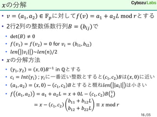 • 𝑣 = 𝑎1, 𝑎2 ∈ 𝔽𝑝に対して𝑓 𝑣 = 𝑎1 + 𝑎2𝐿 mod 𝑟とする
• 2行2列の整数係数行列𝐵 = (𝑏𝑖𝑗)で
• det 𝐵 ≠ 0
• 𝑓 𝑣1 = 𝑓 𝑣2 = 0 for 𝑣𝑖 = (𝑏𝑖1, 𝑏𝑖2)
• 𝑙𝑒𝑛 𝑣𝑖 ~𝑙𝑒𝑛(𝑛)/2
• 𝑥の分解方法
• 𝛾1, 𝛾2 = 𝑥, 0 𝐵−1 in ℚとする
• 𝑐𝑖 = 𝐼𝑛𝑡(𝛾𝑖) ; 𝛾𝑖に一番近い整数とすると 𝑐1, 𝑐2 𝐵は(𝑥, 0)に近い
• 𝑎1, 𝑎2 = 𝑥, 0 − 𝑐1, 𝑐2 𝐵とすると概ね𝑙𝑒𝑛 𝑎𝑖 は小さい
• 𝑓 𝑎1, 𝑎2 = 𝑎1 + 𝑎2𝐿 = 𝑥 + 0𝐿 − 𝑐1, 𝑐2 𝐵 1
𝐿
= 𝑥 − 𝑐1, 𝑐2
𝑏11 + 𝑏12𝐿
𝑏12 + 𝑏22𝐿
≡ 𝑥 mod 𝑟
𝑥の分解
16 /35
 