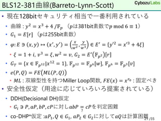 • 現在128bitセキュリティ相当で一番利用されている
• 曲線 : 𝑦2 = 𝑥3 + 4 /𝔽𝑝 （𝑝は381bit素数で𝑝 mod 6 ≡ 1）
• 𝐺1 = 𝐸[𝑟] （𝑝は255bit素数）
• 𝜑: 𝐸 ∋ 𝑥, 𝑦 ↦ 𝑥′, 𝑦′ =
𝑥
𝑤2 ,
𝑦
𝑤3 ∈ 𝐸′ = 𝑦′2 = 𝑥′3 + 4𝜉
• 𝜉 = 1 + 𝑖, 𝑣3
= 𝜉, 𝑤2
= 𝑣, 𝐺2 = 𝐸′
𝔽𝑝2 𝑟
• 𝐺𝑇 = {𝑥 ∈ 𝔽𝑝12|𝑥12 = 1}, 𝔽𝑝12 = 𝔽𝑝6[𝑤], 𝔽𝑝6 = 𝔽𝑝3[𝑣]
• 𝑒 𝑃, 𝑄 = 𝐹𝐸 𝑀𝐿 𝑃, 𝑄
• 𝑀𝐿 : 双線型性を持つMiller Loop関数, 𝐹𝐸 𝑥 = 𝑥𝑟0 : 固定べき
• 安全性仮定（用途に応じていろいろ提案されている）
• DDH(Decisional DH)仮定
• 𝐺𝑖 ∋ 𝑃, 𝑎𝑃, 𝑏𝑃, 𝑐𝑃に対し𝑎𝑏𝑃 =
?
𝑐𝑃を判定困難
• co-DHP*仮定 :𝑎𝑃1, 𝑄 ∈ 𝐺1, 𝑎𝑃2 ∈ 𝐺2に対して𝑎𝑄は計算困難
BLS12-381曲線(Barreto-Lynn-Scott)
21 /35
 